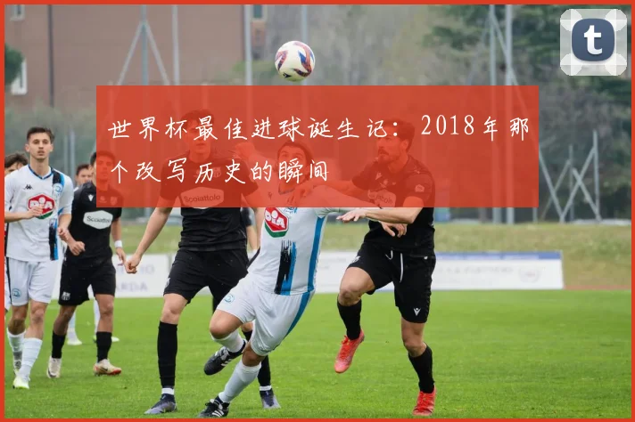 世界杯最佳进球诞生记:2018年那个改写历史的瞬间
