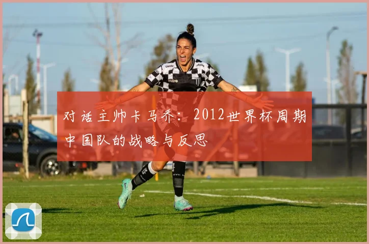 对话主帅卡马乔:2012世界杯周期中国队的战略与反思