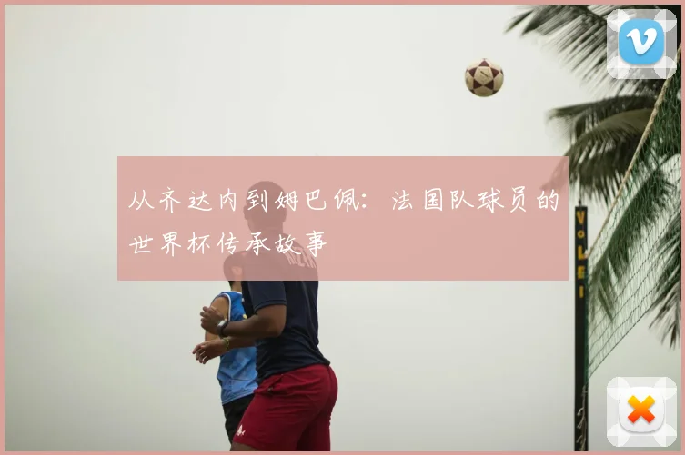 从齐达内到姆巴佩：法国队球员的世界杯传承故事