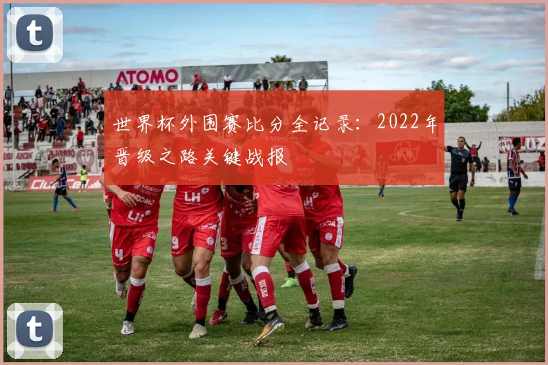 世界杯外围赛比分全记录:2022年晋级之路关键战报