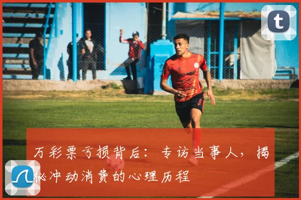 万彩票亏损背后:专访当事人,揭秘冲动消费的心理历程