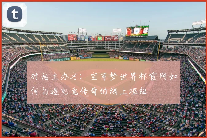 对话主办方:宝可梦世界杯官网如何打造电竞传奇的线上枢纽