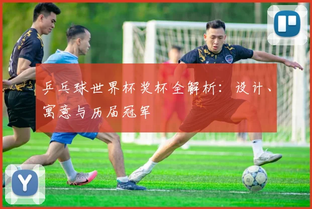 乒乓球世界杯奖杯全解析:设计、寓意与历届冠军
