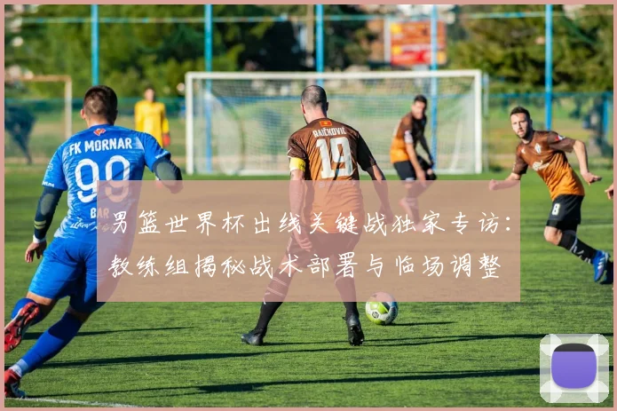 男篮世界杯出线关键战独家专访：教练组揭秘战术部署与临场调整