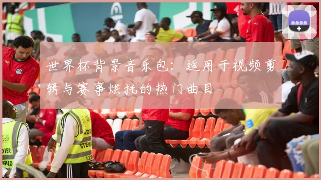 世界杯背景音乐包：适用于视频剪辑与赛事烘托的热门曲目