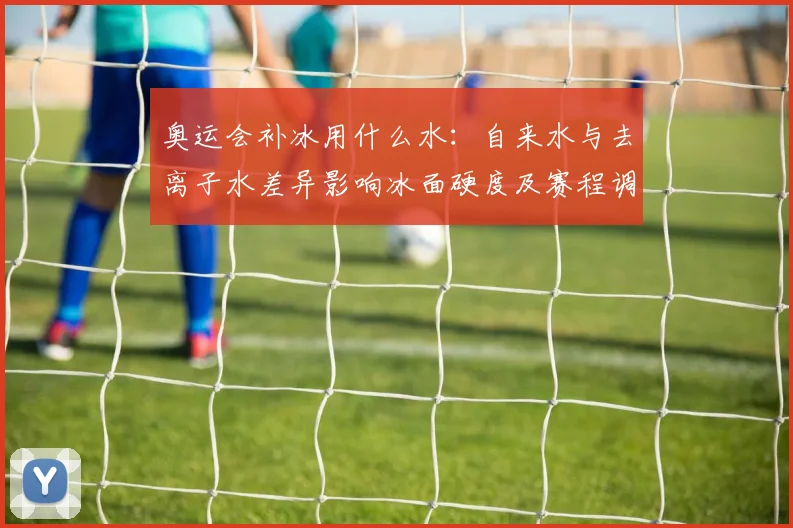 奥运会补冰用什么水：自来水与去离子水差异影响冰面硬度及赛程调整