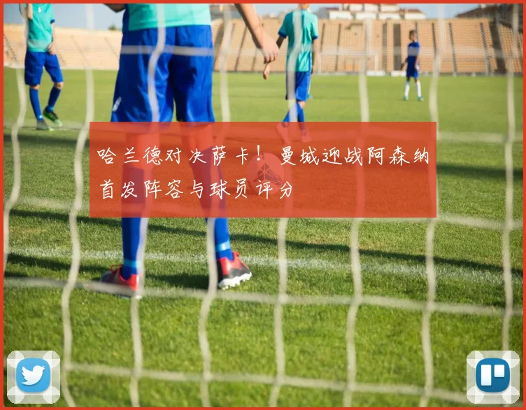 哈兰德对决萨卡！曼城迎战阿森纳首发阵容与球员评分